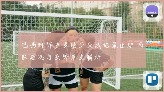 巴西对阵克罗地亚交战记录出炉 两队近况与交锋看点解析