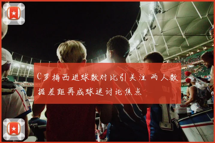 C罗梅西进球数对比引关注 两人数据差距再成球迷讨论焦点