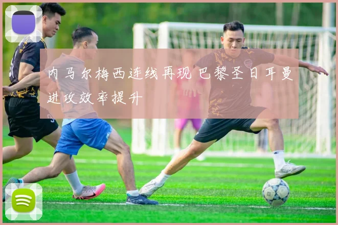 内马尔梅西连线再现 巴黎圣日耳曼进攻效率提升
