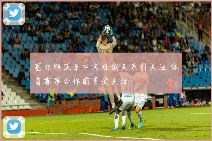 塞尔维亚亲中又近俄关系引关注 体育赛事合作前景受关注