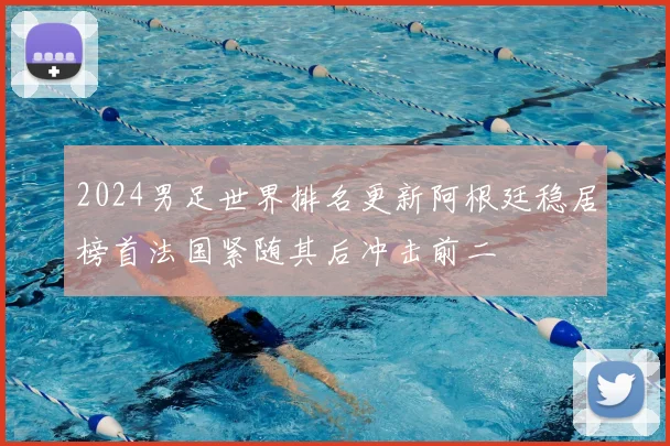 2024男足世界排名更新阿根廷稳居榜首法国紧随其后冲击前二