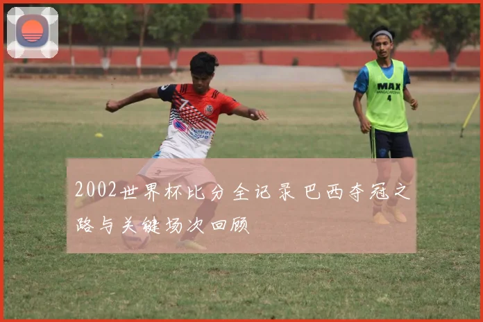 2002世界杯比分全记录 巴西夺冠之路与关键场次回顾