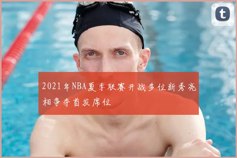 2021年NBA夏季联赛开战多位新秀亮相争夺首发席位