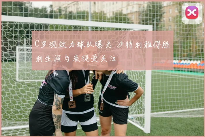 C罗现效力球队曝光 沙特利雅得胜利生涯与表现受关注