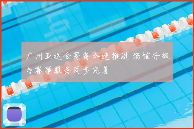 广州亚运会筹备加速推进 场馆升级与赛事服务同步完善