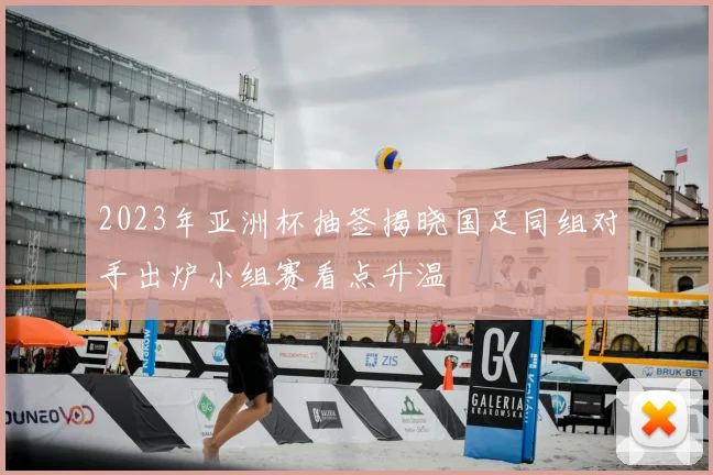 2023年亚洲杯抽签揭晓国足同组对手出炉小组赛看点升温