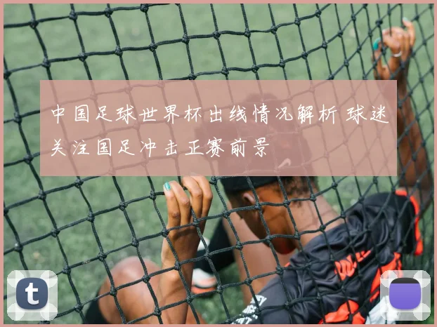中国足球世界杯出线情况解析 球迷关注国足冲击正赛前景