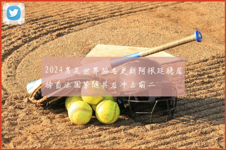 2024男足世界排名更新阿根廷稳居榜首法国紧随其后冲击前二