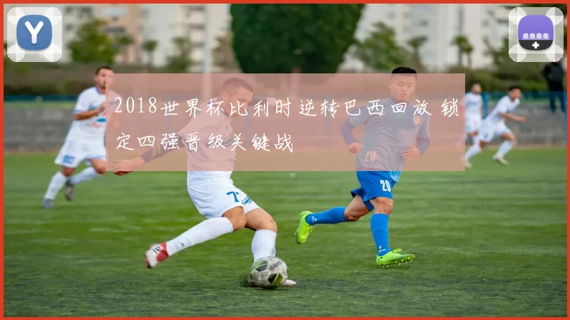 2018世界杯比利时逆转巴西回放 锁定四强晋级关键战