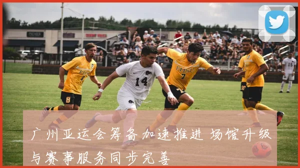 广州亚运会筹备加速推进 场馆升级与赛事服务同步完善