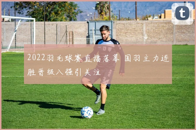 2022羽毛球赛直播落幕 国羽主力连胜晋级八强引关注