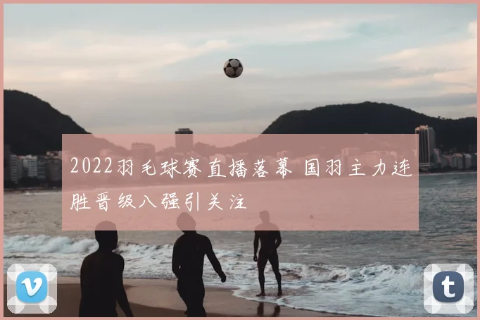 2022羽毛球赛直播落幕 国羽主力连胜晋级八强引关注