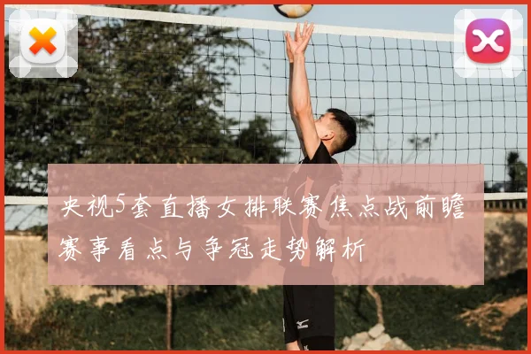 央视5套直播女排联赛焦点战前瞻 赛事看点与争冠走势解析