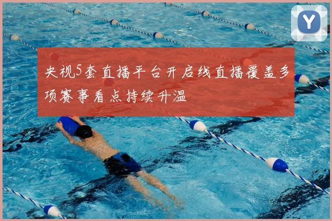 央视5套直播平台开启线直播覆盖多项赛事看点持续升温