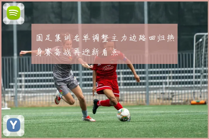 国足集训名单调整主力边路回归热身赛备战再迎新看点