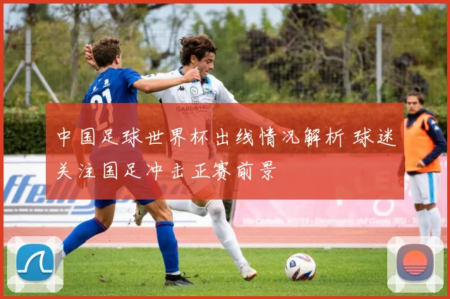 中国足球世界杯出线情况解析 球迷关注国足冲击正赛前景