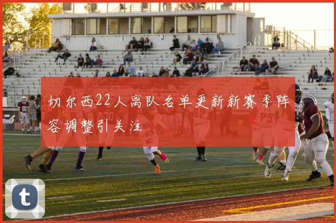 切尔西22人离队名单更新新赛季阵容调整引关注