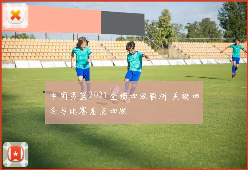中国男篮2021全场回放解析 关键回合与比赛看点回顾