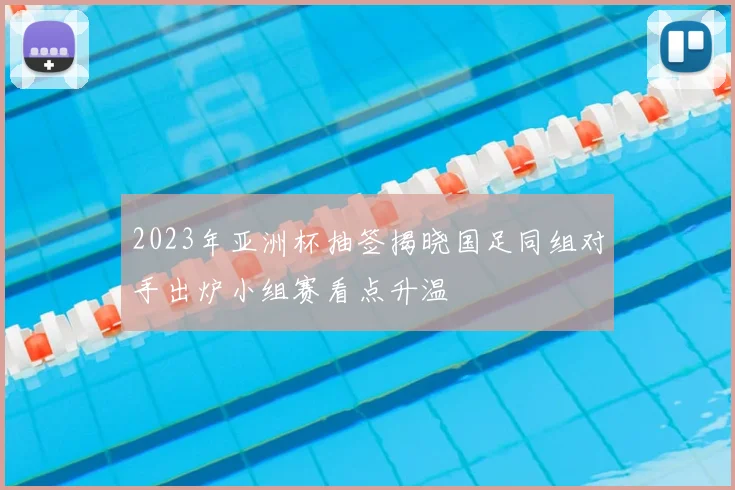 2023年亚洲杯抽签揭晓国足同组对手出炉小组赛看点升温