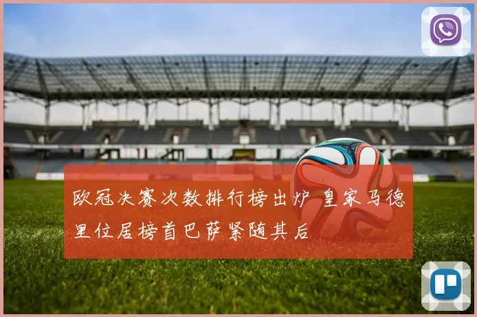 欧冠决赛次数排行榜出炉 皇家马德里位居榜首巴萨紧随其后