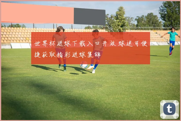 世界杯进球下载入口开放 球迷可便捷获取精彩进球集锦