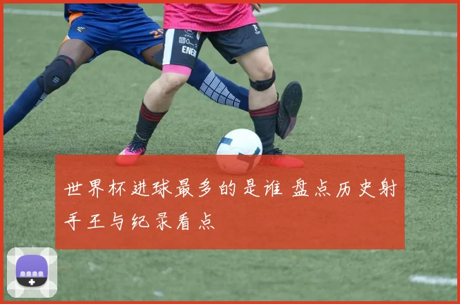 世界杯进球最多的是谁 盘点历史射手王与纪录看点